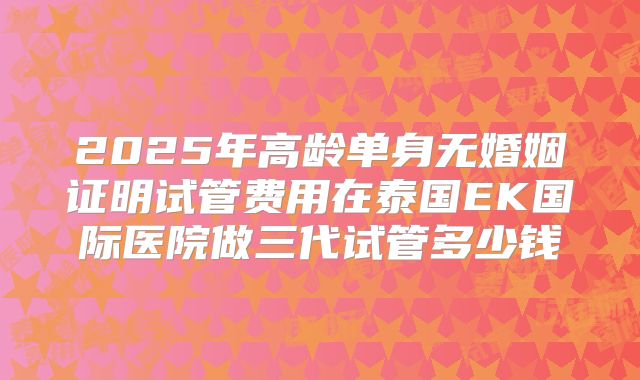 2025年高龄单身无婚姻证明试管费用在泰国EK国际医院做三代试管多少钱