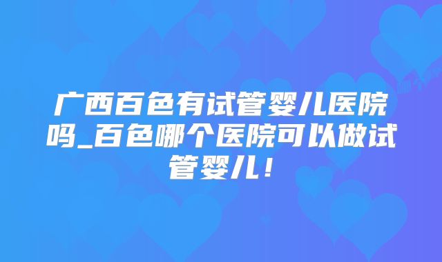 广西百色有试管婴儿医院吗_百色哪个医院可以做试管婴儿！