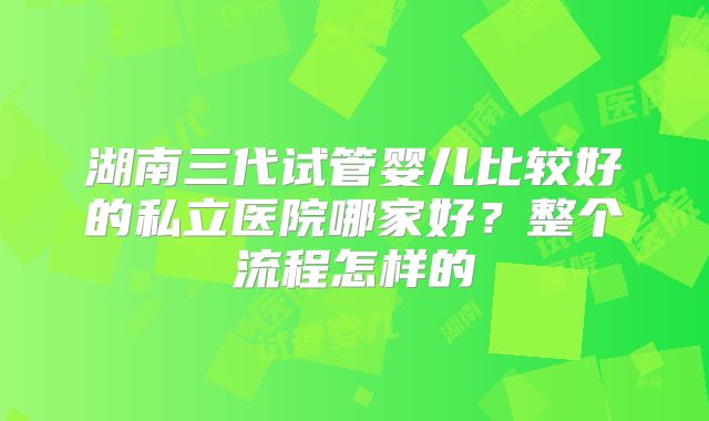 湖南三代试管婴儿比较好的私立医院哪家好？整个流程怎样的
