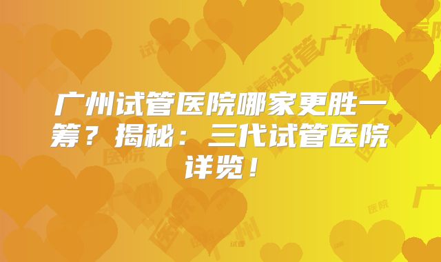 广州试管医院哪家更胜一筹？揭秘：三代试管医院详览！