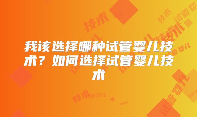 我该选择哪种试管婴儿技术?如何选择试管婴儿技术