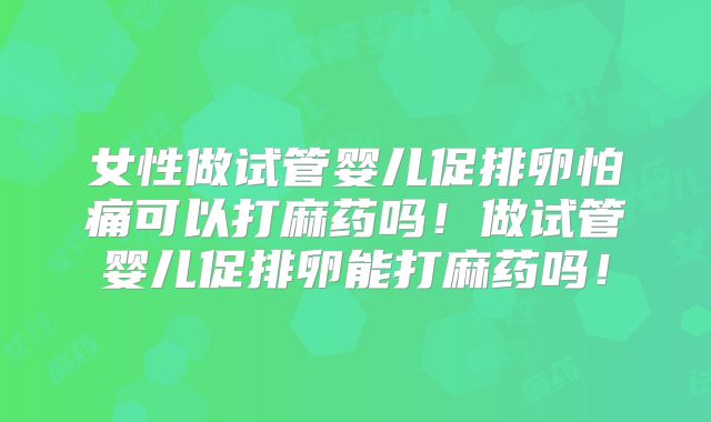 女性做试管婴儿促排卵怕痛可以打麻药吗!做试管婴儿促排卵能打麻药吗!
