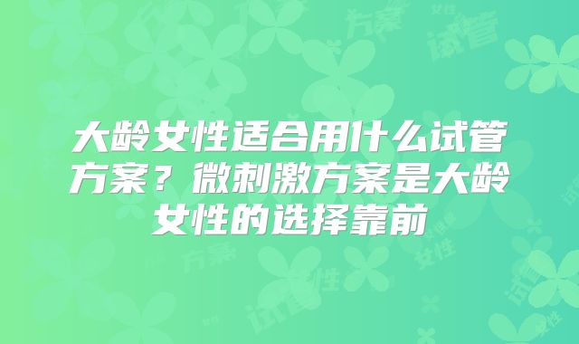 大龄女性适合用什么试管方案？微刺激方案是大龄女性的选择靠前