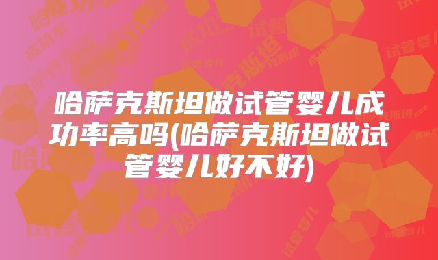 哈萨克斯坦做试管婴儿成功率高吗(哈萨克斯坦做试管婴儿好不好)