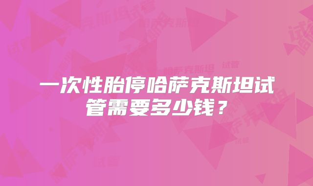 一次性胎停哈萨克斯坦试管需要多少钱？