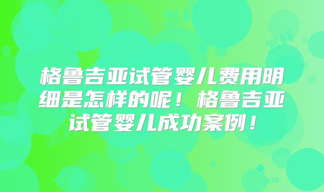 格鲁吉亚试管婴儿费用明细是怎样的呢！格鲁吉亚试管婴儿成功案例！