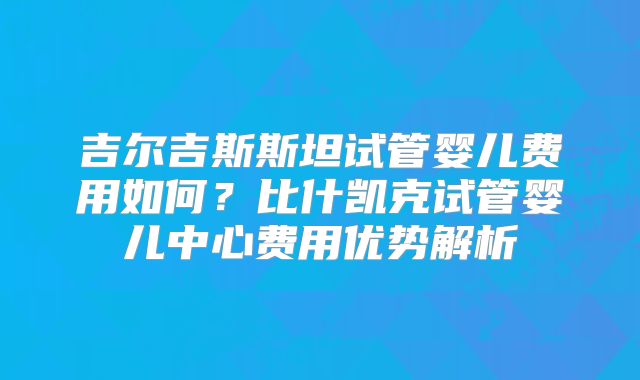 吉尔吉斯斯坦试管婴儿费用如何？比什凯克试管婴儿中心费用优势解析