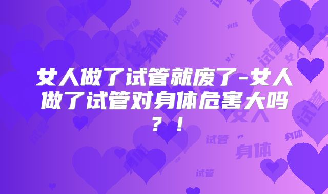 女人做了试管就废了-女人做了试管对身体危害大吗？！