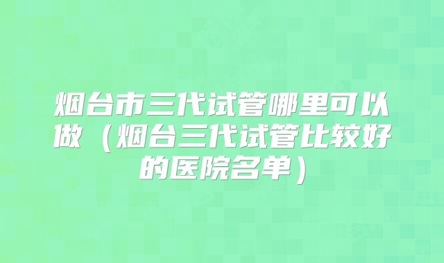 烟台市三代试管哪里可以做（烟台三代试管比较好的医院名单）