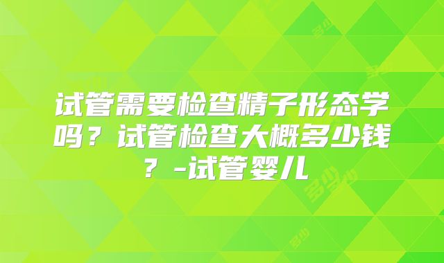 试管需要检查精子形态学吗？试管检查大概多少钱？-试管婴儿