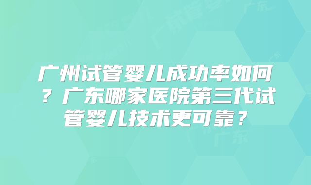 广州试管婴儿成功率如何？广东哪家医院第三代试管婴儿技术更可靠？