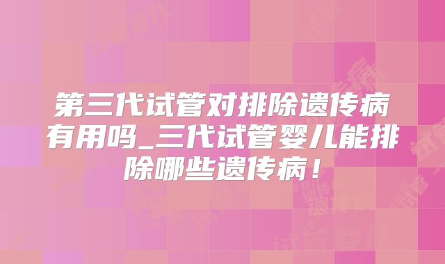 第三代试管对排除遗传病有用吗_三代试管婴儿能排除哪些遗传病!