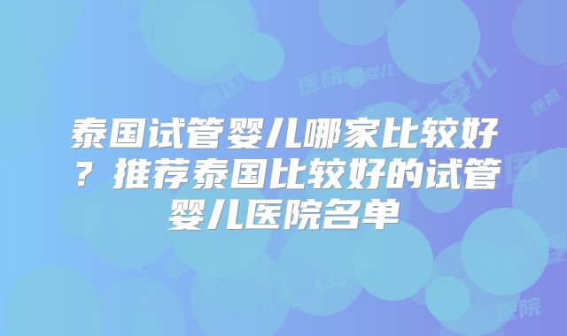 泰国试管婴儿哪家比较好？推荐泰国比较好的试管婴儿医院名单