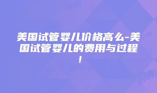 美国试管婴儿价格高么-美国试管婴儿的费用与过程!