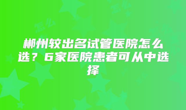 郴州较出名试管医院怎么选？6家医院患者可从中选择