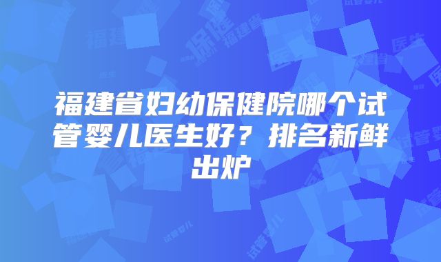 福建省妇幼保健院哪个试管婴儿医生好？排名新鲜出炉