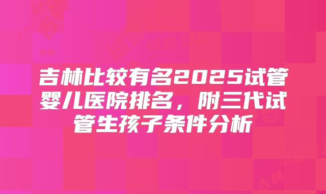 吉林比较有名2025试管婴儿医院排名，附三代试管生孩子条件分析
