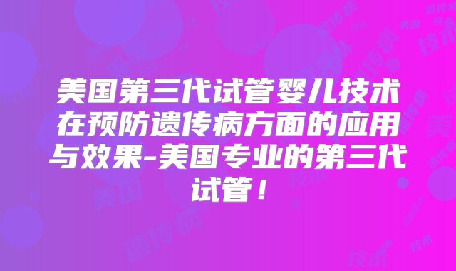 美国第三代试管婴儿技术在预防遗传病方面的应用与效果-美国专业的第三代试管！