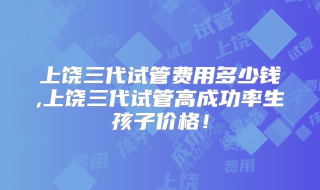 上饶三代试管费用多少钱,上饶三代试管高成功率生孩子价格！