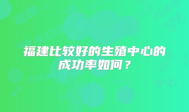 福建比较好的生殖中心的成功率如何？