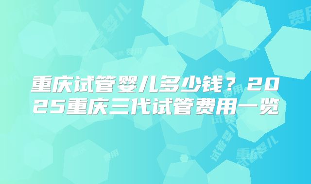 重庆试管婴儿多少钱？2025重庆三代试管费用一览