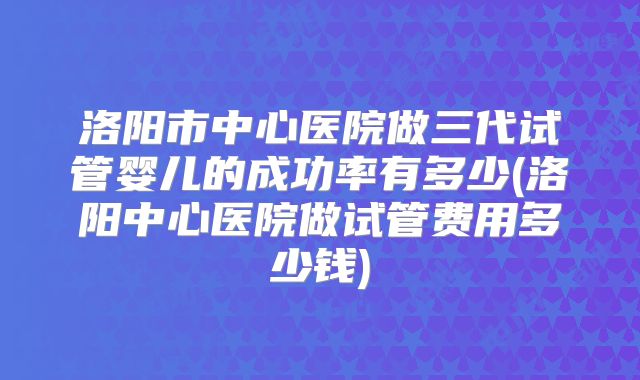 洛阳市中心医院做三代试管婴儿的成功率有多少(洛阳中心医院做试管费用多少钱)