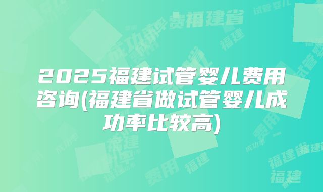 2025福建试管婴儿费用咨询(福建省做试管婴儿成功率比较高)