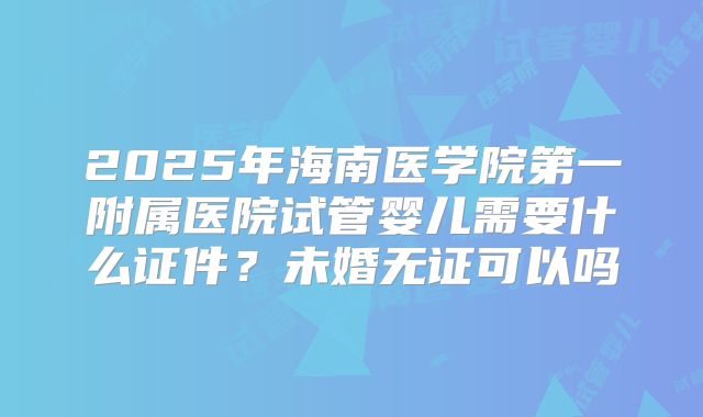 2025年海南医学院第一附属医院试管婴儿需要什么证件?未婚无证可以吗