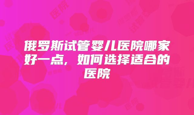 俄罗斯试管婴儿医院哪家好一点, 如何选择适合的医院