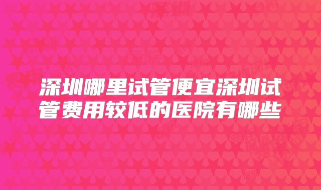 深圳哪里试管便宜深圳试管费用较低的医院有哪些