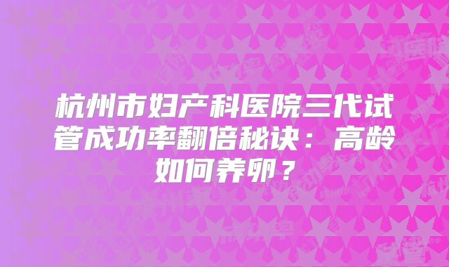 杭州市妇产科医院三代试管成功率翻倍秘诀:高龄如何养卵?