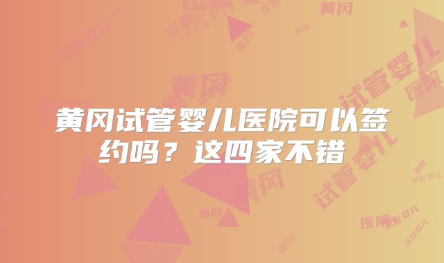 黄冈试管婴儿医院可以签约吗？这四家不错