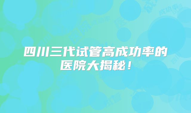 四川三代试管高成功率的医院大揭秘！