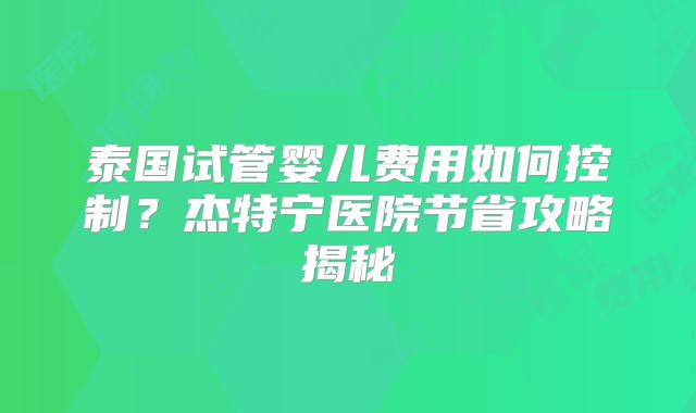 泰国试管婴儿费用如何控制？杰特宁医院节省攻略揭秘