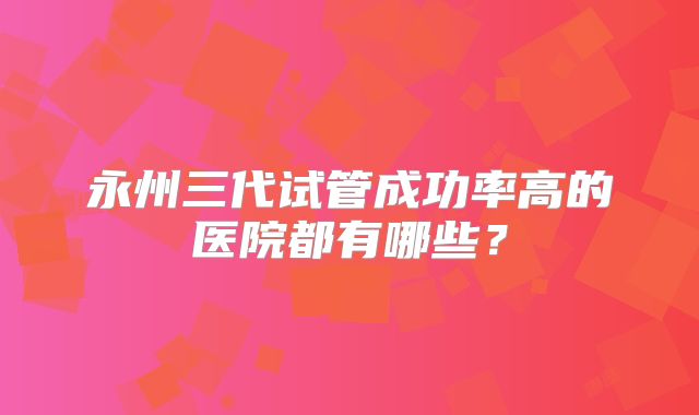 永州三代试管成功率高的医院都有哪些？