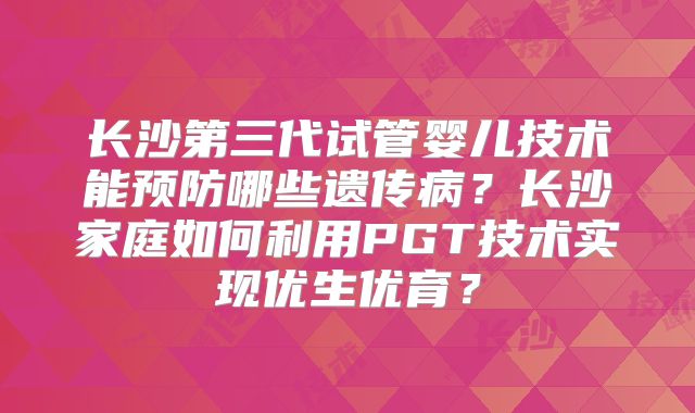 长沙第三代试管婴儿技术能预防哪些遗传病?长沙家庭如何利用PGT技术实现优生优育?