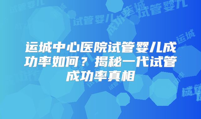 运城中心医院试管婴儿成功率如何？揭秘一代试管成功率真相
