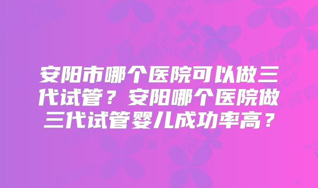 安阳市哪个医院可以做三代试管？安阳哪个医院做三代试管婴儿成功率高？