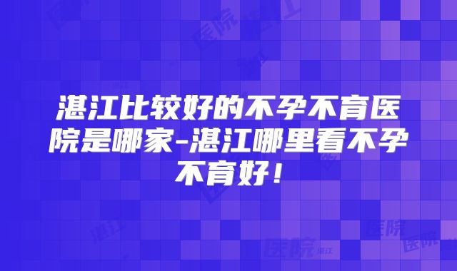 湛江比较好的不孕不育医院是哪家-湛江哪里看不孕不育好！