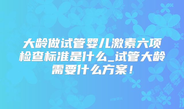大龄做试管婴儿激素六项检查标准是什么_试管大龄需要什么方案！