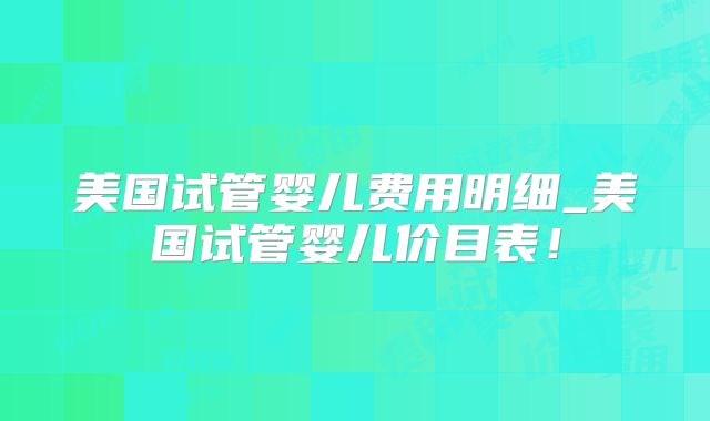 美国试管婴儿费用明细_美国试管婴儿价目表！