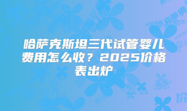 哈萨克斯坦三代试管婴儿费用怎么收？2025价格表出炉
