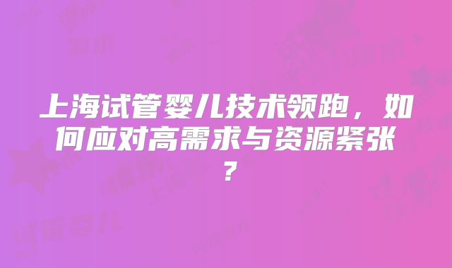 上海试管婴儿技术领跑，如何应对高需求与资源紧张？