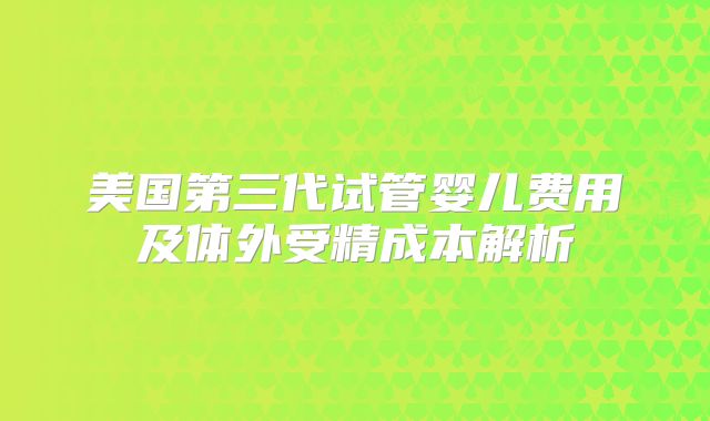 美国第三代试管婴儿费用及体外受精成本解析