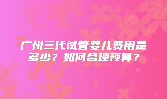 广州三代试管婴儿费用是多少?如何合理预算?
