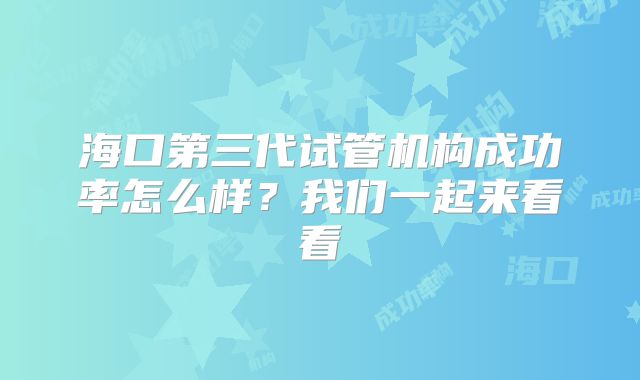 海口第三代试管机构成功率怎么样?我们一起来看看