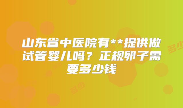 山东省中医院有**提供做试管婴儿吗？正规卵子需要多少钱