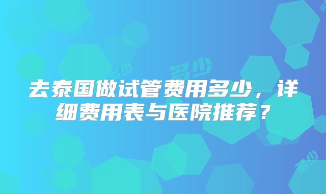 去泰国做试管费用多少,详细费用表与医院推荐?