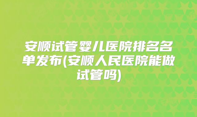 安顺试管婴儿医院排名名单发布(安顺人民医院能做试管吗)