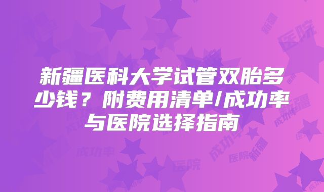 新疆医科大学试管双胎多少钱？附费用清单/成功率与医院选择指南